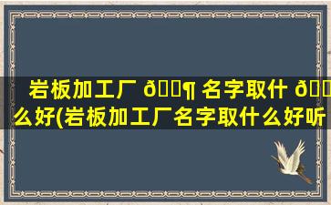 岩板加工厂 🐶 名字取什 🌸 么好(岩板加工厂名字取什么好听点)